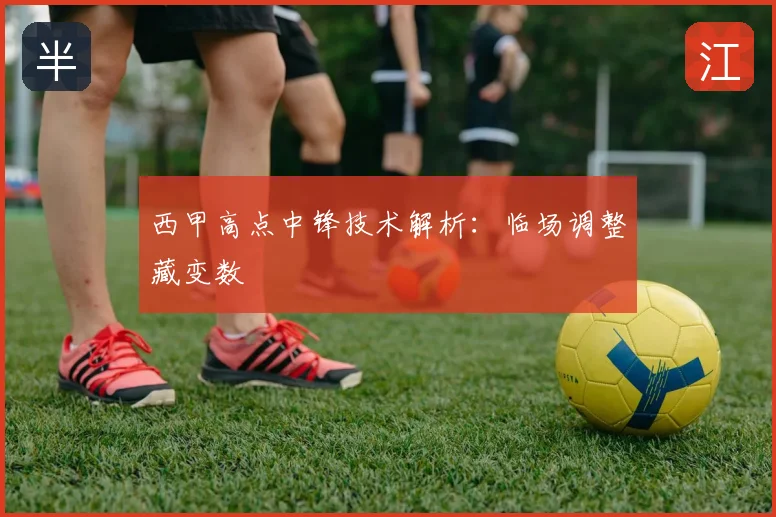 西甲高点中锋技术解析：临场调整藏变数